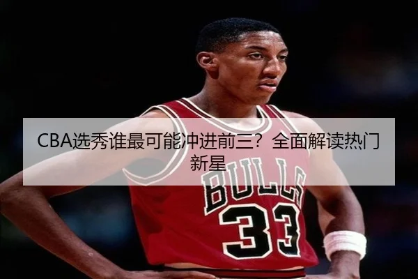 CBA选秀谁最可能冲进前三？全面解读热门新星